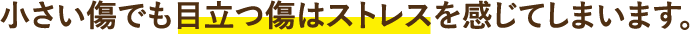 小さい傷でも目立つ傷はストレスを感じてしまいます。